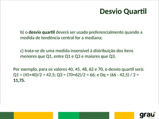 Desvio Quartil
b) o desvio quartil deverá ser usado preferencialmente quando a
medida de tendência central for a mediana;
c) trata-se de uma medida insensível à distribuição dos itens
menores que Q1, entre Q1 e Q3 e maiores que Q3.
Por exemplo, para os valores 40, 45, 48, 62 e 70, o desvio quartil será:
Q1 = (45+40)/2 = 42,5; Q3 = (70+62)/2 = 66; e Dq = (66 - 42,5) / 2 =
11,75.
 