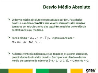 Desvio Médio Absoluto
 O desvio médio absoluto é representado por Dm. Para dados
brutos é a média aritmética dos valores absolutos dos desvios
tomados em relação a uma das seguintes medidas de tendência
central: média ou mediana.
 Para a média = e para a mediana =
.
 As barras verticais indicam que são tomados os valores absolutos,
prescindindo do sinal dos desvios. Exemplo: calculando o desvio
médio do conjunto de números {- 4, - 3, - 2, 3, 5}, = -2,0 e Md = -2.
n
Xi
E
Dm /
|
| 


n
Md
Xi
E
Dm /
|
| 

 
