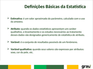 Definições Básicas da Estatística
 Estimativa: é um valor aproximado do parâmetro, calculado com o uso
da amostra.
 Atributo: quando os dados estatísticos apresentam um caráter
qualitativo, o levantamento e os estudos necessários ao tratamento
desses dados são designados genericamente de estatística de atributo.
 Variável: é o conjunto de resultados possíveis de um fenômeno.
 Variável qualitativa: quando seus valores são expressos por atributos:
sexo, cor da pele, etc.
 