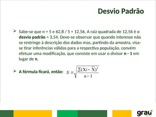 Desvio Padrão
 Sabe-se que n = 5 e 62,8 / 5 = 12,56. A raiz quadrada de 12,56 é o
desvio padrão = 3,54. Deve-se observar que quando interesse não
se restringe à descrição dos dados mas, partindo da amostra, visa-
se tirar inferências válidas para a respectiva população, convém
efetuar uma modificação, que consiste em usar o divisor n - 1 em
lugar de n.
 A fórmula ficará, então:
1
)
( 2






n
i
S
 