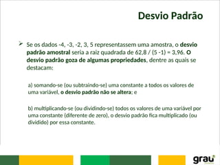 Desvio Padrão
 Se os dados -4, -3, -2, 3, 5 representassem uma amostra, o desvio
padrão amostral seria a raiz quadrada de 62,8 / (5 -1) = 3,96. O
desvio padrão goza de algumas propriedades, dentre as quais se
destacam:
a) somando-se (ou subtraindo-se) uma constante a todos os valores de
uma variável, o desvio padrão não se altera; e
b) multiplicando-se (ou dividindo-se) todos os valores de uma variável por
uma constante (diferente de zero), o desvio padrão fica multiplicado (ou
dividido) por essa constante.
 