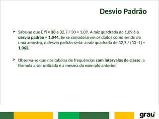 Desvio Padrão
 Sabe-se que E fi = 30 e 32,7 / 30 = 1,09. A raiz quadrada de 1,09 é o
desvio padrão = 1,044. Se se considerarem os dados como sendo de
uma amostra, o desvio padrão seria: a raiz quadrada de 32,7 / (30 -1) =
1,062.
 Observa-se que nas tabelas de frequências com intervalos de classe, a
fórmula a ser utilizada é a mesma do exemplo anterior.
 