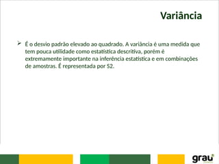 Variância
 É o desvio padrão elevado ao quadrado. A variância é uma medida que
tem pouca utilidade como estatística descritiva, porém é
extremamente importante na inferência estatística e em combinações
de amostras. É representada por S2.
 