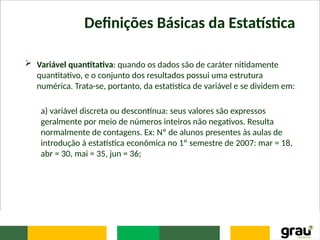 Definições Básicas da Estatística
 Variável quantitativa: quando os dados são de caráter nitidamente
quantitativo, e o conjunto dos resultados possui uma estrutura
numérica. Trata-se, portanto, da estatística de variável e se dividem em:
a) variável discreta ou descontínua: seus valores são expressos
geralmente por meio de números inteiros não negativos. Resulta
normalmente de contagens. Ex: Nº de alunos presentes às aulas de
introdução à estatística econômica no 1º semestre de 2007: mar = 18,
abr = 30, mai = 35, jun = 36;
 