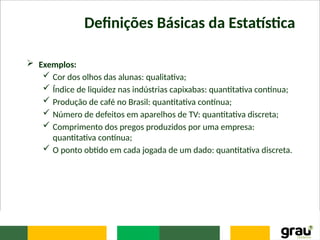 Definições Básicas da Estatística
 Exemplos:
 Cor dos olhos das alunas: qualitativa;
 Índice de liquidez nas indústrias capixabas: quantitativa contínua;
 Produção de café no Brasil: quantitativa contínua;
 Número de defeitos em aparelhos de TV: quantitativa discreta;
 Comprimento dos pregos produzidos por uma empresa:
quantitativa contínua;
 O ponto obtido em cada jogada de um dado: quantitativa discreta.
 