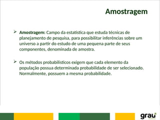 Amostragem
 Amostragem: Campo da estatística que estuda técnicas de
planejamento de pesquisa, para possibilitar inferências sobre um
universo a partir do estudo de uma pequena parte de seus
componentes, denominada de amostra.
 Os métodos probabilísticos exigem que cada elemento da
população possua determinada probabilidade de ser selecionado.
Normalmente, possuem a mesma probabilidade.
 