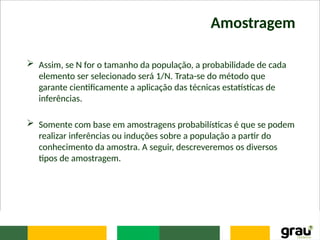 Amostragem
 Assim, se N for o tamanho da população, a probabilidade de cada
elemento ser selecionado será 1/N. Trata-se do método que
garante cientificamente a aplicação das técnicas estatísticas de
inferências.
 Somente com base em amostragens probabilísticas é que se podem
realizar inferências ou induções sobre a população a partir do
conhecimento da amostra. A seguir, descreveremos os diversos
tipos de amostragem.
 