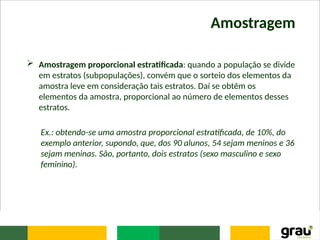 Amostragem
 Amostragem proporcional estratificada: quando a população se divide
em estratos (subpopulações), convém que o sorteio dos elementos da
amostra leve em consideração tais estratos. Daí se obtêm os
elementos da amostra, proporcional ao número de elementos desses
estratos.
Ex.: obtendo-se uma amostra proporcional estratificada, de 10%, do
exemplo anterior, supondo, que, dos 90 alunos, 54 sejam meninos e 36
sejam meninas. São, portanto, dois estratos (sexo masculino e sexo
feminino).
 