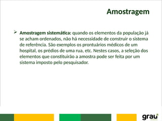 Amostragem
 Amostragem sistemática: quando os elementos da população já
se acham ordenados, não há necessidade de construir o sistema
de referência. São exemplos os prontuários médicos de um
hospital, os prédios de uma rua, etc. Nestes casos, a seleção dos
elementos que constituirão a amostra pode ser feita por um
sistema imposto pelo pesquisador.
 