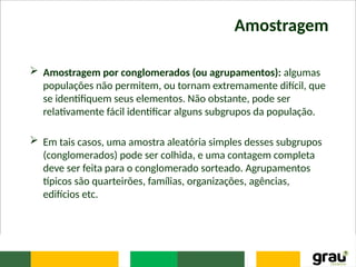 Amostragem
 Amostragem por conglomerados (ou agrupamentos): algumas
populações não permitem, ou tornam extremamente difícil, que
se identifiquem seus elementos. Não obstante, pode ser
relativamente fácil identificar alguns subgrupos da população.
 Em tais casos, uma amostra aleatória simples desses subgrupos
(conglomerados) pode ser colhida, e uma contagem completa
deve ser feita para o conglomerado sorteado. Agrupamentos
típicos são quarteirões, famílias, organizações, agências,
edifícios etc.
 
