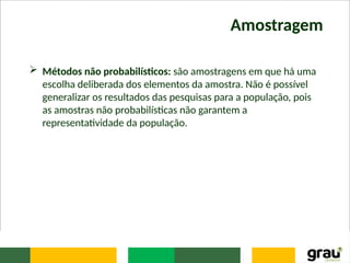 Amostragem
 Métodos não probabilísticos: são amostragens em que há uma
escolha deliberada dos elementos da amostra. Não é possível
generalizar os resultados das pesquisas para a população, pois
as amostras não probabilísticas não garantem a
representatividade da população.
 