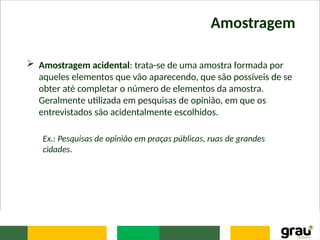 Amostragem
 Amostragem acidental: trata-se de uma amostra formada por
aqueles elementos que vão aparecendo, que são possíveis de se
obter até completar o número de elementos da amostra.
Geralmente utilizada em pesquisas de opinião, em que os
entrevistados são acidentalmente escolhidos.
Ex.: Pesquisas de opinião em praças públicas, ruas de grandes
cidades.
 