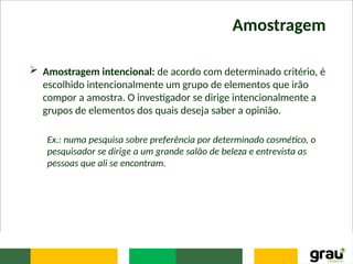 Amostragem
 Amostragem intencional: de acordo com determinado critério, é
escolhido intencionalmente um grupo de elementos que irão
compor a amostra. O investigador se dirige intencionalmente a
grupos de elementos dos quais deseja saber a opinião.
Ex.: numa pesquisa sobre preferência por determinado cosmético, o
pesquisador se dirige a um grande salão de beleza e entrevista as
pessoas que ali se encontram.
 