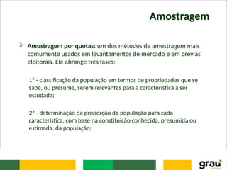 Amostragem
 Amostragem por quotas: um dos métodos de amostragem mais
comumente usados em levantamentos de mercado e em prévias
eleitorais. Ele abrange três fases:
1ª - classificação da população em termos de propriedades que se
sabe, ou presume, serem relevantes para a característica a ser
estudada;
2ª - determinação da proporção da população para cada
característica, com base na constituição conhecida, presumida ou
estimada, da população;
 