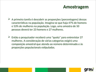 Amostragem
 A primeira tarefa é descobrir as proporções (porcentagens) dessas
características na população. Imagina-se que haja 47% de homens
e 53% de mulheres na população. Logo, uma amostra de 50
pessoas deverá ter 23 homens e 27 mulheres.
 Então o pesquisador receberá uma "quota" para entrevistar 27
mulheres. A consideração de várias categorias exigirá uma
composição amostral que atenda ao número determinado e às
proporções populacionais estipuladas.
 
