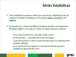 Séries Estatísticas
 Série estatística é qualquer tabela que apresenta a distribuição de um
conjunto de dados estatísticos em função da época, do local ou da
espécie.
 De acordo com a Resolução 886 do Instituto Brasileiro de Geografia e
Estatística (IBGE), nas casas ou células da tabela devem-se colocar:
a) um traço horizontal (-) quando o valor é zero;
b) três pontos (...) quando não se tem os dados;
c) zero (0) quando o valor é muito pequeno para ser expresso pela
unidade utilizada;
d) um ponto de interrogação (?) quando há dúvida quanto à
exatidão de determinado valor.
 