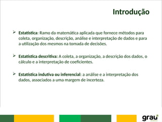Introdução
 Estatística: Ramo da matemática aplicada que fornece métodos para
coleta, organização, descrição, análise e interpretação de dados e para
a utilização dos mesmos na tomada de decisões.
 Estatística descritiva: A coleta, a organização, a descrição dos dados, o
cálculo e a interpretação de coeficientes.
 Estatística indutiva ou inferencial: a análise e a interpretação dos
dados, associados a uma margem de incerteza.
 