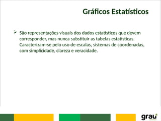 Gráficos Estatísticos
 São representações visuais dos dados estatísticos que devem
corresponder, mas nunca substituir as tabelas estatísticas.
Caracterizam-se pelo uso de escalas, sistemas de coordenadas,
com simplicidade, clareza e veracidade.
 