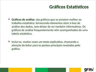 Gráficos Estatísticos
 Gráficos de análise: são gráficos que se prestam melhor ao
trabalho estatístico, fornecendo elementos úteis à fase de
análise dos dados, sem deixar de ser também informativos. Os
gráficos de análise frequentemente vêm acompanhados de uma
tabela estatística.
 Inclui-se, muitas vezes um texto explicativo, chamando a
atenção do leitor para os pontos principais revelados pelo
gráfico.
 