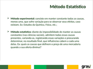 Método Estatístico
 Método experimental: consiste em manter constante todas as causas,
menos uma, que sofre variação para se observar seus efeitos, caso
existam. Ex: Estudos da Química, Física, etc.;
 Método estatístico: diante da impossibilidade de manter as causas
constantes (nas ciências sociais), admitem todas essas causas
presentes, variando-as, registrando essas variações e procurando
determinar, no resultado final, que influências cabem a cada uma
delas. Ex: quais as causas que definem o preço de uma mercadoria
quando a sua oferta diminui?
 