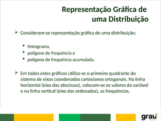 Representação Gráfica de
uma Distribuição
 Consideram-se representação gráfica de uma distribuição:
 histograma,
 polígono de frequência e
 polígono de frequência acumulada.
 Em todos estes gráficos utiliza-se o primeiro quadrante do
sistema de eixos coordenados cartesianos ortogonais. Na linha
horizontal (eixo das abscissas), colocam-se os valores da variável
e na linha vertical (eixo das ordenadas), as frequências.
 