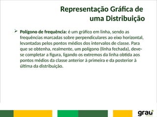 Representação Gráfica de
uma Distribuição
 Polígono de frequência: é um gráfico em linha, sendo as
frequências marcadas sobre perpendiculares ao eixo horizontal,
levantadas pelos pontos médios dos intervalos de classe. Para
que se obtenha, realmente, um polígono (linha fechada), deve-
se completar a figura, ligando os extremos da linha obtida aos
pontos médios da classe anterior à primeira e da posterior à
última da distribuição.
 