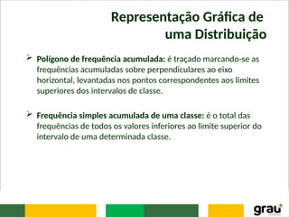 Representação Gráfica de
uma Distribuição
 Polígono de frequência acumulada: é traçado marcando-se as
frequências acumuladas sobre perpendiculares ao eixo
horizontal, levantadas nos pontos correspondentes aos limites
superiores dos intervalos de classe.
 Frequência simples acumulada de uma classe: é o total das
frequências de todos os valores inferiores ao limite superior do
intervalo de uma determinada classe.
 