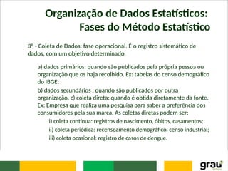 Organização de Dados Estatísticos:
Fases do Método Estatístico
3º - Coleta de Dados: fase operacional. É o registro sistemático de
dados, com um objetivo determinado.
a) dados primários: quando são publicados pela própria pessoa ou
organização que os haja recolhido. Ex: tabelas do censo demográfico
do IBGE;
b) dados secundários : quando são publicados por outra
organização. c) coleta direta: quando é obtida diretamente da fonte.
Ex: Empresa que realiza uma pesquisa para saber a preferência dos
consumidores pela sua marca. As coletas diretas podem ser:
i) coleta contínua: registros de nascimento, óbitos, casamentos;
ii) coleta periódica: recenseamento demográfico, censo industrial;
iii) coleta ocasional: registro de casos de dengue.
 