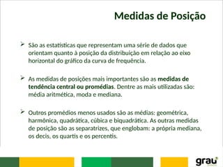 Medidas de Posição
 São as estatísticas que representam uma série de dados que
orientam quanto à posição da distribuição em relação ao eixo
horizontal do gráfico da curva de frequência.
 As medidas de posições mais importantes são as medidas de
tendência central ou promédias. Dentre as mais utilizadas são:
média aritmética, moda e mediana.
 Outros promédios menos usados são as médias: geométrica,
harmônica, quadrática, cúbica e biquadrática. As outras medidas
de posição são as separatrizes, que englobam: a própria mediana,
os decis, os quartis e os percentis.
 