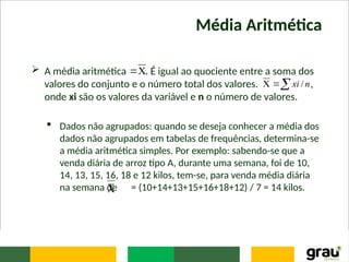 Média Aritmética
 A média aritmética . É igual ao quociente entre a soma dos
valores do conjunto e o número total dos valores. ,
onde xi são os valores da variável e n o número de valores.
 Dados não agrupados: quando se deseja conhecer a média dos
dados não agrupados em tabelas de frequências, determina-se
a média aritmética simples. Por exemplo: sabendo-se que a
venda diária de arroz tipo A, durante uma semana, foi de 10,
14, 13, 15, 16, 18 e 12 kilos, tem-se, para venda média diária
na semana de = (10+14+13+15+16+18+12) / 7 = 14 kilos.




 n
xi /

 