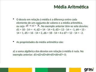 Média Aritmética
 O desvio em relação à média é a diferença entre cada
elemento de um conjunto de valores e a média aritmética,
ou seja . No exemplo anterior têm-se sete desvios:
d1 = 10 - 14 = - 4, d2 = 14 - 14 = 0, d3 = 13 - 14 = - 1, d4 = 15 -
14 = 1, d5 = 16 - 14 = 2,.d6 = 18 - 14 = 4 e d7 = 12 - 14 = - 2.
 As propriedades da média aritmética são:
a) a soma algébrica dos desvios em relação à média é nula. No
exemplo anterior: d1+d2+d3+d4+d5+d6+d7= 0;


xi
di
 