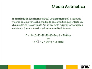 Média Aritmética
b) somando-se (ou subtraindo-se) uma constante (c) a todos os
valores de uma variável, a média do conjunto fica aumentada (ou
diminuída) dessa constante. Se no exemplo original for somada a
constante 2 a cada um dos valores da variável, tem-se:
Y = 12+16+15+17+18+20+14 / 7 = 16 kilos
ou
Y = + 2 = 14 +2 = 16 kilos;

 