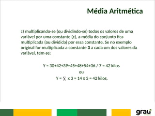 Média Aritmética
c) multiplicando-se (ou dividindo-se) todos os valores de uma
variável por uma constante (c), a média do conjunto fica
multiplicada (ou dividida) por essa constante. Se no exemplo
original for multiplicada a constante 3 a cada um dos valores da
variável, tem-se:
Y = 30+42+39+45+48+54+36 / 7 = 42 kilos
ou
Y = x 3 = 14 x 3 = 42 kilos.

 