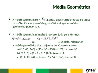 Média Geométrica
 A média geométrica é = . É a raiz enésima do produto de todos
eles. Classifica-se em média geométrica simples e média
geométrica ponderada.
 A média geométrica simples é representada pela fórmula:
ou . Exemplo: calculando
a média geométrica dos conjuntos de números abaixo:
a) {10, 60, 360} = (10 x 60 x 360) ^ (1/3), tem-se:.60
b) {2, 2, 2}.= (2 x 2 x 2) ^ (1/3), tem-se: 2
c) {1, 4, 16, 64} = (1 x 4 x 16 x 64) ^(1/4), tem-se: 8
g

n
Xn
X
X
g ...
2
.
1

   n
Xn
X
X
g
/
1
...
2
.
1


 