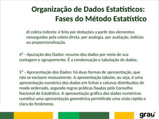 Organização de Dados Estatísticos:
Fases do Método Estatístico
d) coleta indireta: é feita por deduções a partir dos elementos
conseguidos pela coleta direta, por analogia, por avaliação, indícios
ou proporcionalização.
4º - Apuração dos Dados: resumo dos dados por meio de sua
contagem e agrupamento. É a condensação e tabulação de dados.
5º - Apresentação dos Dados: há duas formas de apresentação, que
não se excluem mutuamente. A apresentação tabular, ou seja, é uma
apresentação numérica dos dados em linhas e colunas distribuídas de
modo ordenado, segundo regras práticas fixadas pelo Conselho
Nacional de Estatística. A apresentação gráfica dos dados numéricos
constitui uma apresentação geométrica permitindo uma visão rápida e
clara do fenômeno.
 