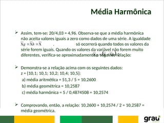 Média Harmônica
 Assim, tem-se: 20/4,03 = 4,96. Observa-se que a média harmônica
não aceita valores iguais a zero como dados de uma série. A igualdade
. só ocorrerá quando todos os valores da
série forem iguais. Quando os valores da variável não forem muito
diferentes, verifica-se aproximadamente a seguinte relação:
 Demonstra-se a relação acima com os seguintes dados:
z = {10,1; 10,1; 10,2; 10,4; 10,5}:
a) média aritmética = 51,3 / 5 = 10,2600
b) média geométrica = 10,2587
c) média harmônica = 5 / 0,4874508 = 10,2574
 Comprovando, então, a relação: 10,2600 + 10,2574 / 2 = 10,2587 =
média geométrica.




 h
g
  2
/
h
g 




 