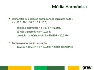 Média Harmônica
 Demonstra-se a relação acima com os seguintes dados:
z = {10,1; 10,1; 10,2; 10,4; 10,5}:
a) média aritmética = 51,3 / 5 = 10,2600
b) média geométrica = 10,2587
c) média harmônica = 5 / 0,4874508 = 10,2574
 Comprovando, então, a relação:
10,2600 + 10,2574 / 2 = 10,2587 = média geométrica.
 
