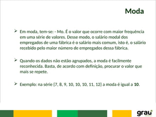 Moda
 Em moda, tem-se: - Mo. É o valor que ocorre com maior frequência
em uma série de valores. Desse modo, o salário modal dos
empregados de uma fábrica é o salário mais comum, isto é, o salário
recebido pelo maior número de empregados dessa fábrica.
 Quando os dados não estão agrupados, a moda é facilmente
reconhecida. Basta, de acordo com definição, procurar o valor que
mais se repete.
 Exemplo: na série {7, 8, 9, 10, 10, 10, 11, 12} a moda é igual a 10.
 