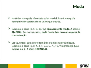Moda
 Há séries nas quais não exista valor modal, isto é, nas quais
nenhum valor apareça mais vezes que outros.
 Exemplo: a série {3, 5, 8, 10, 12} não apresenta moda. A série é
AMODAL. Em outros casos, pode haver dois ou mais valores de
concentração.
 Diz-se, então, que a série tem dois ou mais valores modais.
Exemplo: a série {2, 3, 4, 4, 4, 5, 6, 7, 7, 7, 8, 9} apresenta duas
modas: 4 e 7. A série é BIMODAL.
 
