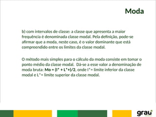 Moda
b) com intervalos de classe: a classe que apresenta a maior
frequência é denominada classe modal. Pela definição, pode-se
afirmar que a moda, neste caso, é o valor dominante que está
compreendido entre os limites da classe modal.
O método mais simples para o cálculo da moda consiste em tomar o
ponto médio da classe modal. Dá-se a esse valor a denominação de
moda bruta: Mo = (I* + L*+)/2, onde I*= limite inferior da classe
modal e L*= limite superior da classe modal.
 