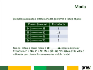 Moda
Exemplo: calculando a estatura modal, conforme a Tabela abaixo:
Tem-se, então: a classe modal é 58|-------- 62, pois é a de maior
frequência. l* = 58 e L* = 62. Mo = (58+62) / 2 = 60 cm (este valor é
estimado, pois não conhecemos o valor real da moda).
Classes (em cm) Frequência
54 |------------ 58 9
58 |------------ 62 11
62 |------------ 66 8
66 |------------ 70 5
 