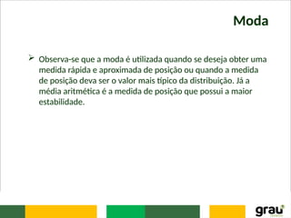 Moda
 Observa-se que a moda é utilizada quando se deseja obter uma
medida rápida e aproximada de posição ou quando a medida
de posição deva ser o valor mais típico da distribuição. Já a
média aritmética é a medida de posição que possui a maior
estabilidade.
 