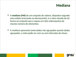 Mediana
 A mediana (Md) de um conjunto de valores, dispostos segundo
uma ordem (crescente ou decrescente), é o valor situado de tal
forma no conjunto que o separa em dois subconjuntos de
mesmo número de elementos.
 A mediana apresenta tanto dados não agrupados quanto dados
agrupados, e estes pode ser com ou sem intervalos de classe.
 