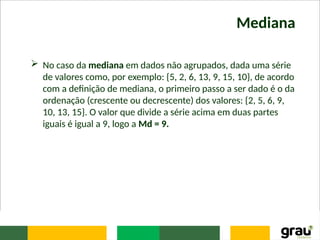 Mediana
 No caso da mediana em dados não agrupados, dada uma série
de valores como, por exemplo: {5, 2, 6, 13, 9, 15, 10}, de acordo
com a definição de mediana, o primeiro passo a ser dado é o da
ordenação (crescente ou decrescente) dos valores: {2, 5, 6, 9,
10, 13, 15}. O valor que divide a série acima em duas partes
iguais é igual a 9, logo a Md = 9.
 