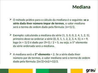 Mediana
 O método prático para o cálculo da mediana é o seguinte: se a
série dada tiver número ímpar de termos, o valor mediano
será o termo de ordem dado pela fórmula: (n+1)/2.
 Exemplo: calculando a mediana da série {1, 3, 0, 0, 2, 4, 1, 2, 5},
primeiro deve-se ordenar a série {0, 0, 1, 1, 2, 2, 3, 4, 5}; n = 9,
logo (n + 1)/2 é dado por (9+1) / 2 = 5, ou seja, o 5º elemento
da série ordenada será a mediana.
 A mediana será o 5º elemento = 2. Se a série dada tiver
número par de termos, o valor mediano será o termo de ordem
dado pela fórmula: [(n/2)+(n2/+1)]/2.
 