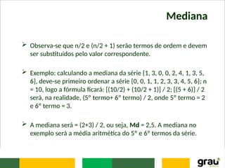 Mediana
 Observa-se que n/2 e (n/2 + 1) serão termos de ordem e devem
ser substituídos pelo valor correspondente.
 Exemplo: calculando a mediana da série {1, 3, 0, 0, 2, 4, 1, 3, 5,
6}, deve-se primeiro ordenar a série {0, 0, 1, 1, 2, 3, 3, 4, 5, 6}; n
= 10, logo a fórmula ficará: [(10/2) + (10/2 + 1)] / 2; [(5 + 6)] / 2
será, na realidade, (5º termo+ 6º termo) / 2, onde 5º termo = 2
e 6º termo = 3.
 A mediana será = (2+3) / 2, ou seja, Md = 2,5. A mediana no
exemplo será a média aritmética do 5º e 6º termos da série.
 