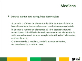Mediana
 Deve-se atentar para as seguintes observações:
a) quando o número de elementos da série estatística for ímpar,
haverá coincidência da mediana com um dos elementos da série;
b) quando o número de elementos da série estatística for par,
nunca haverá coincidência da mediana com um dos elementos da
série. A mediana será sempre a média aritmética dos 2 elementos
centrais da série;
c) em uma série, a mediana, a média e a moda não têm,
necessariamente, o mesmo valor;
 