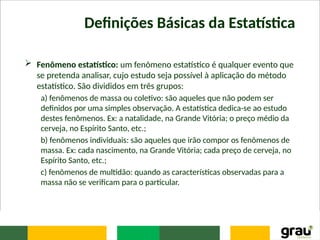 Definições Básicas da Estatística
 Fenômeno estatístico: um fenômeno estatístico é qualquer evento que
se pretenda analisar, cujo estudo seja possível à aplicação do método
estatístico. São divididos em três grupos:
a) fenômenos de massa ou coletivo: são aqueles que não podem ser
definidos por uma simples observação. A estatística dedica-se ao estudo
destes fenômenos. Ex: a natalidade, na Grande Vitória; o preço médio da
cerveja, no Espírito Santo, etc.;
b) fenômenos individuais: são aqueles que irão compor os fenômenos de
massa. Ex: cada nascimento, na Grande Vitória; cada preço de cerveja, no
Espírito Santo, etc.;
c) fenômenos de multidão: quando as características observadas para a
massa não se verificam para o particular.
 
