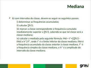 Mediana
 b) com intervalos de classe, devem-se seguir os seguintes passos:
i) determinar as frequências acumuladas;
ii) calcular ∑fi/2;
iii) marcar a classe correspondente à frequência cumulada
imediatamente superior a ∑fi/2, sabendo-se que tal classe será a
classe mediana;
iv) calcular a mediada pela seguinte fórmula: Md = I*+[(∑fi/2 -
FAA) x h*]/f*, onde I* é o limite inferior da classe mediana, FAA é
a frequência acumulada da classe anterior à classe mediana, f* é
a frequência simples da classe mediana, e h* é a amplitude do
intervalo da classe mediana.
.
 