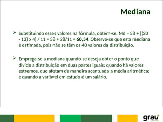 Mediana
 Substituindo esses valores na fórmula, obtém-se: Md = 58 + [(20
- 13) x 4] / 11 = 58 + 28/11 = 60,54. Observe-se que esta mediana
é estimada, pois não se têm os 40 valores da distribuição.
 Emprega-se a mediana quando se deseja obter o ponto que
divide a distribuição em duas partes iguais; quando há valores
extremos, que afetam de maneira acentuada a média aritmética;
e quando a variável em estudo é um salário.
 